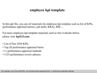 employee kpi template 
In this ppt file, you can ref materials for employee kpi template such as list of KPIs, 
performance appraisal metrics, job skills, KRAs, BSC… 
For more employee kpi template materials such as free 4 ebooks below, 
please visit: kpi123.com 
• List of free 2436 KPIs 
• Top 28 performance appraisal forms 
• 11 performance appraisal methods 
• 1125 performance review phrases 
Top materials: List of free 2436 KPIs, Top 28 performance appraisal forms, 11 performance appraisal methods 
Interview questions and answers – free download/ pdf and ppt file 
 