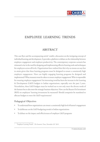 EMPLOYEE LEARNING TRENDS
This case flyer and the accompanying article1
enable a discussion on the intriguing concept of
individual learning and development. It provides a platform to debate on the relationship between
employee engagement and employee productivity. The contemporary corporate scenario has
witnessed a rise in the need for designing and implementing effective learning tools and techniques
for employees across all levels. Organizations have realized that this is by no means an easy feat
to attain given that these learning programs must be designed to ensure a consistently high
employee engagement. How can highly engaging learning programs be designed and
implemented? What measures must be taken to ensure employee engagement? Who is responsible
for ensuring employee engagement? An interesting trend has been the increase in the Learning
& Development (L&D) budgets in Indian organizations, especially over the past 2 years.
Nevertheless, these L&D budgets must be worked out to not only meet the diverse needs of
the learners but to also meet the strategic business objectives. How can the Return On Investment
(ROI) on employees’ learning investments be measured? Should companies be mandated to
allocate budgets to meet the L&D requirements?
Pedagogical Objectives
• To understand how organizations can ensure a consistently high level of learner’s engagement
• To deliberate on the L&D budgeting trends in Indian organizations
• To debate on the impact and effectiveness of employee L&D programs
ABSTRACT
© www.etcases.com
1
“Employee Learning Trends”, The Economic Times, November 26th
2013
 