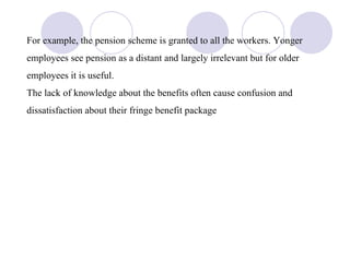 For example, the pension scheme is granted to all the workers. Yonger employees see pension as a distant and largely irrelevant but for older employees it is useful. The lack of knowledge about the benefits often cause confusion and dissatisfaction about their fringe benefit package 