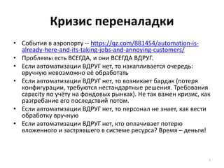 Кризис переналадки
• События в аэропорту -- https://qz.com/881454/automation-is-
already-here-and-its-taking-jobs-and-annoying-customers/
• Проблемы есть ВСЕГДА, и они ВСЕГДА ВДРУГ.
• Если автоматизации ВДРУГ нет, то накапливается очередь:
вручную невозможно её обработать
• Если автоматизации ВДРУГ нет, то возникает бардак (потеря
конфигурации, требуются нестандартные решения. Требования
capacity по учёту на фондовых рынках). Не так важен кризис, как
разгребание его последствий потом.
• Если автоматизации ВДРУГ нет, то персонал не знает, как вести
обработку вручную
• Если автоматизации ВДРУГ нет, кто оплачивает потерю
вложенного и застрявшего в системе ресурса? Время – деньги!
7
 