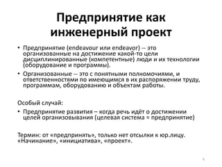 Предпринятие как
инженерный проект
• Предпринятие (endeavour или endeavor) -- это
организованные на достижение какой-то цели
дисциплинированные (компетентные) люди и их технологии
(оборудование и программы).
• Организованные -- это с понятными полномочиями, и
ответственностями по имеющимся в их распоряжении труду,
программам, оборудованию и объектам работы.
Особый случай:
• Предпринятие развития – когда речь идёт о достижении
целей организовывания (целевая система = предпринятие)
Термин: от «предпринять», только нет отсылки к юр.лицу.
«Начинание», «инициатива», «проект».
9
 