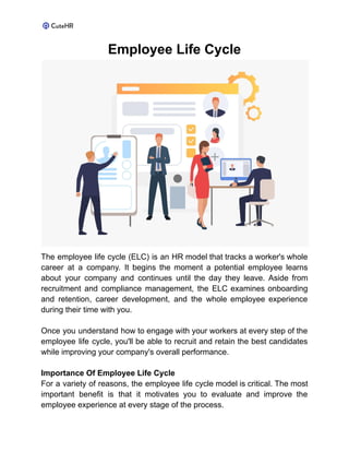 Employee Life Cycle
The employee life cycle (ELC) is an HR model that tracks a worker's whole
career at a company. It begins the moment a potential employee learns
about your company and continues until the day they leave. Aside from
recruitment and compliance management, the ELC examines onboarding
and retention, career development, and the whole employee experience
during their time with you.
Once you understand how to engage with your workers at every step of the
employee life cycle, you'll be able to recruit and retain the best candidates
while improving your company's overall performance.
Importance Of Employee Life Cycle
For a variety of reasons, the employee life cycle model is critical. The most
important benefit is that it motivates you to evaluate and improve the
employee experience at every stage of the process.
 