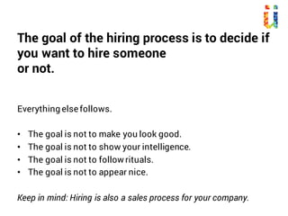 The goal of the hiring process is to decide if
you want to hire someone
or not.
Everything else follows.
• The goal is not to make you look good.
• The goal is not to show your intelligence.
• The goal is not to follow rituals.
• The goal is not to appear nice.
Keep in mind: Hiring is also a sales process for your company.
 