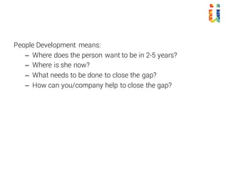 People Development means:
– Where does the person want to be in 2-5 years?
– Where is she now?
– What needs to be done to close the gap?
– How can you/company help to close the gap?
 