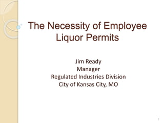 The Necessity of Employee
Liquor Permits
Jim Ready
Manager
Regulated Industries Division
City of Kansas City, MO
1
 