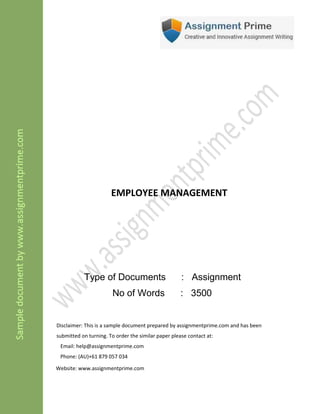 EMPLOYEE MANAGEMENT
Type of Documents : Assignment
No of Words : 3500
Disclaimer: This is a sample document prepared by assignmentprime.com and has been
submitted on turning. To order the similar paper please contact at:
Email: help@assignmentprime.com
Phone: (AU)+61 879 057 034
Website: www.assignmentprime.com
 