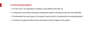 FUTURE ENHANCEMENT
 In Future work, This application to develop a cross platforms like IOS, etc.
 In adding the more features Employee management system to develop access with user’s flexibility.
 To authenticate the users based on the system users list which is maintained by the operating system
 To restrict the usage of all files by the users based on their privileges on the system
 