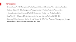 REFERNECES
 Drucker, Peter, F., 1981. Management: Tasks, Responsibilities and Practices, Allied Publishers, New Delhi.
 Hodgets, Richard M., 1986, Management Theory: process and Practice, Academic Press, London.
 Stoner, James. A.F. and Freeman.E.R., 1989. Management, Prentice Hall of India, New Delhi.
 Katz R.L., 1974. Skills of an Effective Administrator, Harvard Business Review, 52(5) 90- 102.
 Newman, William Hsummer, Charles E. and Warren, E, 1974. The Process of Management: Concepts,
Behaviour and Practice, Prentice Hall of India; New Delhi.
 