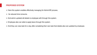 PROPOSED SYSTEM
 Here this system enables effectively managing for Admin/HR process.
 Its reduced time consume.
 And admin updated all details to employee with through this system.
 Employee also can able to apply leave through this system.
 And they can view task for a day after completing their own task that details also can updated by employee.
 