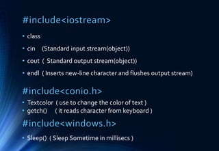 #include<iostream>
• class
• cin (Standard input stream(object))
• cout ( Standard output stream(object))
• endl ( Inserts new-line character and flushes output stream)
#include<conio.h>
• Textcolor ( use to change the color of text )
• getch() ( it reads character from keyboard )
#include<windows.h>
• Sleep() ( Sleep Sometime in millisecs )
 