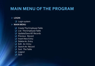 MAIN MENU OF THE PROGRAM
 CreateThe EmployeeTable
 List The EmployeeTable
 Update/Save All Records
 Previous Record
 Insert New Entry
 Delete An Entry
 Edit An Entry
 Search An Record
 Sort TheTable
 Logout
 Quit
 LOGIN
 Login system
 MAIN MENU
 