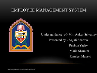 EMPLOYEE MANAGEMENT SYSTEM
Under guidance of- Mr . Ankur Srivastava
Presented by - Anjali Sharma
Pushpa Yadav
Maria Shamim
Ramjeet Maurya
JAHANGIRABAD INSTITUTE OF TECHNOLOGY
 