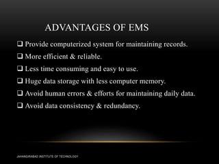 ADVANTAGES OF EMS
 Provide computerized system for maintaining records.
 More efficient & reliable.
 Less time consuming and easy to use.
 Huge data storage with less computer memory.
 Avoid human errors & efforts for maintaining daily data.
 Avoid data consistency & redundancy.
JAHANGIRABAD INSTITUTE OF TECHNOLOGY
 