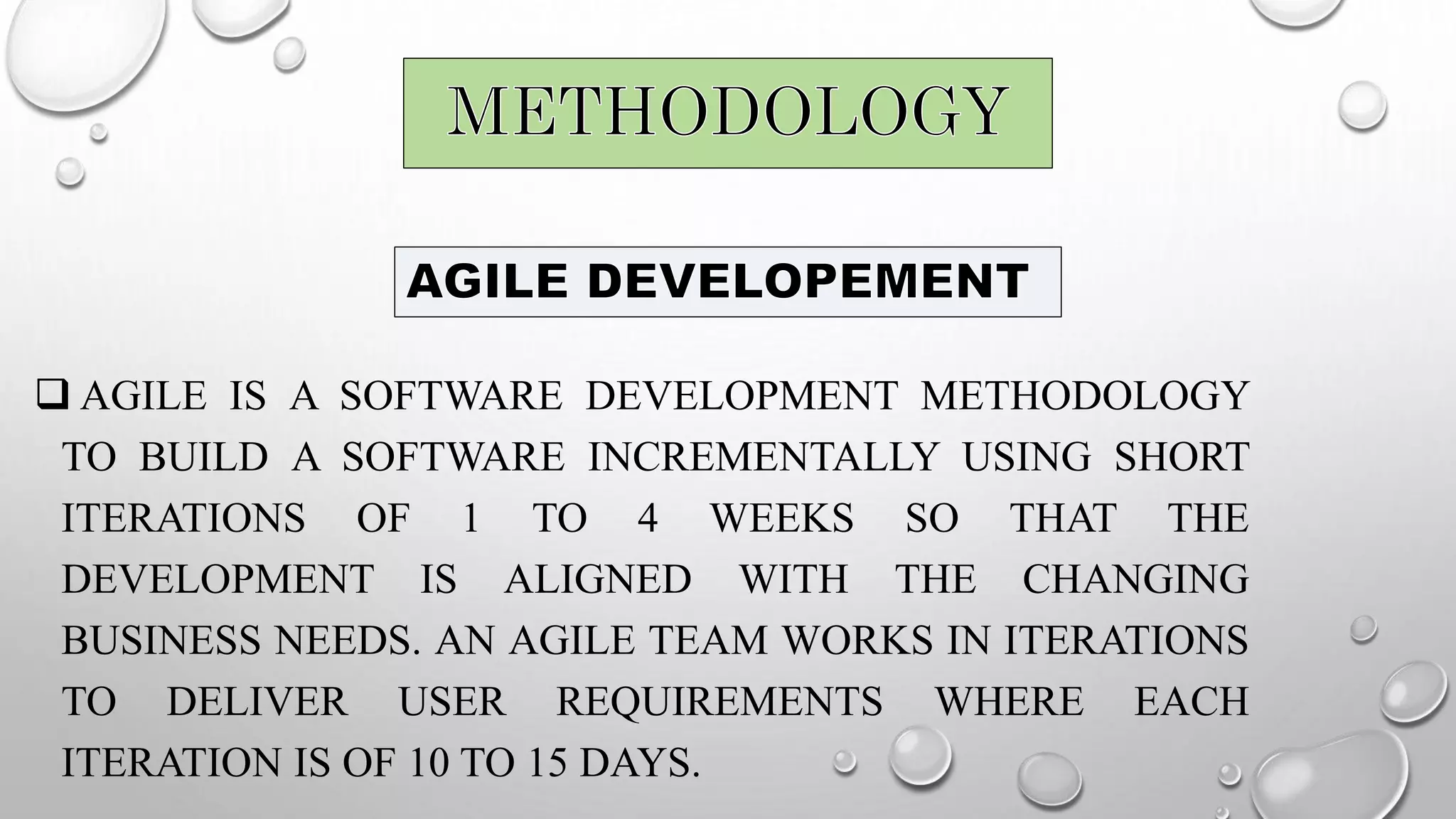  AGILE IS A SOFTWARE DEVELOPMENT METHODOLOGY
TO BUILD A SOFTWARE INCREMENTALLY USING SHORT
ITERATIONS OF 1 TO 4 WEEKS SO THAT THE
DEVELOPMENT IS ALIGNED WITH THE CHANGING
BUSINESS NEEDS. AN AGILE TEAM WORKS IN ITERATIONS
TO DELIVER USER REQUIREMENTS WHERE EACH
ITERATION IS OF 10 TO 15 DAYS.
 