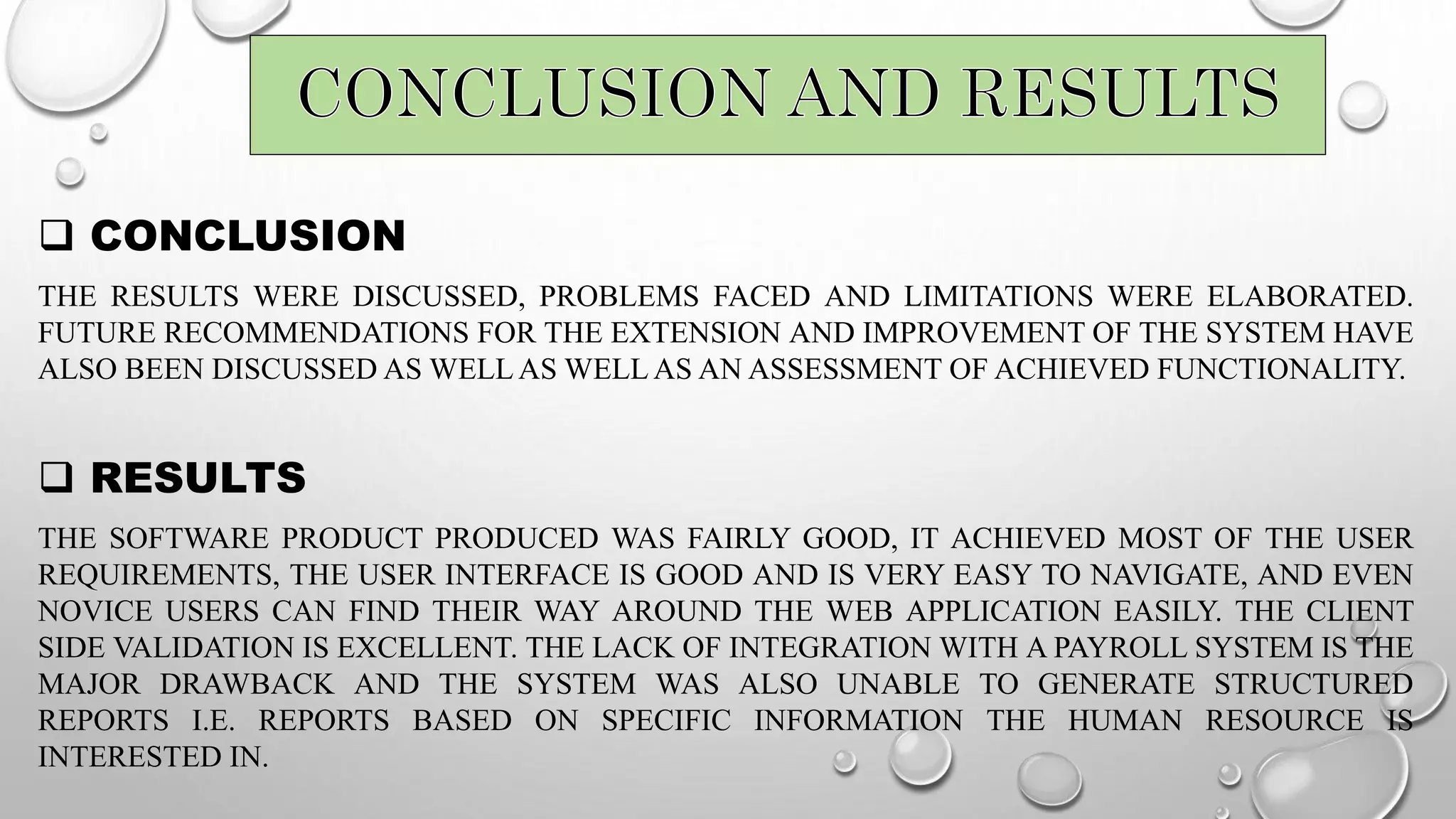  CONCLUSION
THE RESULTS WERE DISCUSSED, PROBLEMS FACED AND LIMITATIONS WERE ELABORATED.
FUTURE RECOMMENDATIONS FOR THE EXTENSION AND IMPROVEMENT OF THE SYSTEM HAVE
ALSO BEEN DISCUSSED AS WELL AS WELL AS AN ASSESSMENT OF ACHIEVED FUNCTIONALITY.
 RESULTS
THE SOFTWARE PRODUCT PRODUCED WAS FAIRLY GOOD, IT ACHIEVED MOST OF THE USER
REQUIREMENTS, THE USER INTERFACE IS GOOD AND IS VERY EASY TO NAVIGATE, AND EVEN
NOVICE USERS CAN FIND THEIR WAY AROUND THE WEB APPLICATION EASILY. THE CLIENT
SIDE VALIDATION IS EXCELLENT. THE LACK OF INTEGRATION WITH A PAYROLL SYSTEM IS THE
MAJOR DRAWBACK AND THE SYSTEM WAS ALSO UNABLE TO GENERATE STRUCTURED
REPORTS I.E. REPORTS BASED ON SPECIFIC INFORMATION THE HUMAN RESOURCE IS
INTERESTED IN.
 