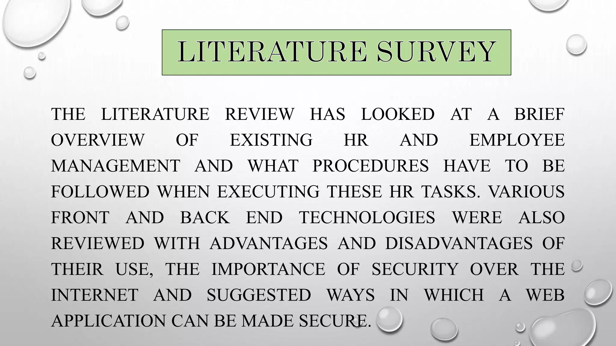 THE LITERATURE REVIEW HAS LOOKED AT A BRIEF
OVERVIEW OF EXISTING HR AND EMPLOYEE
MANAGEMENT AND WHAT PROCEDURES HAVE TO BE
FOLLOWED WHEN EXECUTING THESE HR TASKS. VARIOUS
FRONT AND BACK END TECHNOLOGIES WERE ALSO
REVIEWED WITH ADVANTAGES AND DISADVANTAGES OF
THEIR USE, THE IMPORTANCE OF SECURITY OVER THE
INTERNET AND SUGGESTED WAYS IN WHICH A WEB
APPLICATION CAN BE MADE SECURE.
 