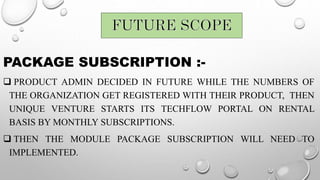 PACKAGE SUBSCRIPTION :-
 PRODUCT ADMIN DECIDED IN FUTURE WHILE THE NUMBERS OF
THE ORGANIZATION GET REGISTERED WITH THEIR PRODUCT, THEN
UNIQUE VENTURE STARTS ITS TECHFLOW PORTAL ON RENTAL
BASIS BY MONTHLY SUBSCRIPTIONS.
 THEN THE MODULE PACKAGE SUBSCRIPTION WILL NEED TO
IMPLEMENTED.
 