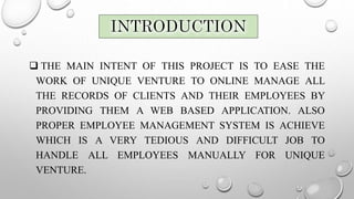  THE MAIN INTENT OF THIS PROJECT IS TO EASE THE
WORK OF UNIQUE VENTURE TO ONLINE MANAGE ALL
THE RECORDS OF CLIENTS AND THEIR EMPLOYEES BY
PROVIDING THEM A WEB BASED APPLICATION. ALSO
PROPER EMPLOYEE MANAGEMENT SYSTEM IS ACHIEVE
WHICH IS A VERY TEDIOUS AND DIFFICULT JOB TO
HANDLE ALL EMPLOYEES MANUALLY FOR UNIQUE
VENTURE.
 