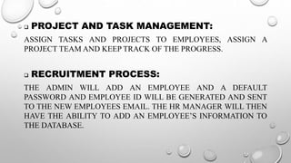 PROJECT AND TASK MANAGEMENT:
ASSIGN TASKS AND PROJECTS TO EMPLOYEES, ASSIGN A
PROJECT TEAM AND KEEP TRACK OF THE PROGRESS.
 RECRUITMENT PROCESS:
THE ADMIN WILL ADD AN EMPLOYEE AND A DEFAULT
PASSWORD AND EMPLOYEE ID WILL BE GENERATED AND SENT
TO THE NEW EMPLOYEES EMAIL. THE HR MANAGER WILL THEN
HAVE THE ABILITY TO ADD AN EMPLOYEE’S INFORMATION TO
THE DATABASE.
 