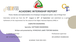 Theme: Studies and implementation of an Employee management system: case of Clings-Tech
Internship carried out from the 5th August to 28th of September and submitted as a partial
fulfillment of the requirement for the award of the Higher National Diploma (HND) in
COMPUTER ENGINEERING
Specialty: SOFTWARE ENGINEERING
Written and presented by: NYINGCHUO JAMES TEDFORD BANGHA
Academic supervisor Professional supervisor
MR TATSOPTEU ENDELLY MR.GEORGES NGIMBOUSSE
ACADEMIC YEAR 2022-2023
ACADEMIC INTERNSHIP REPORT
 