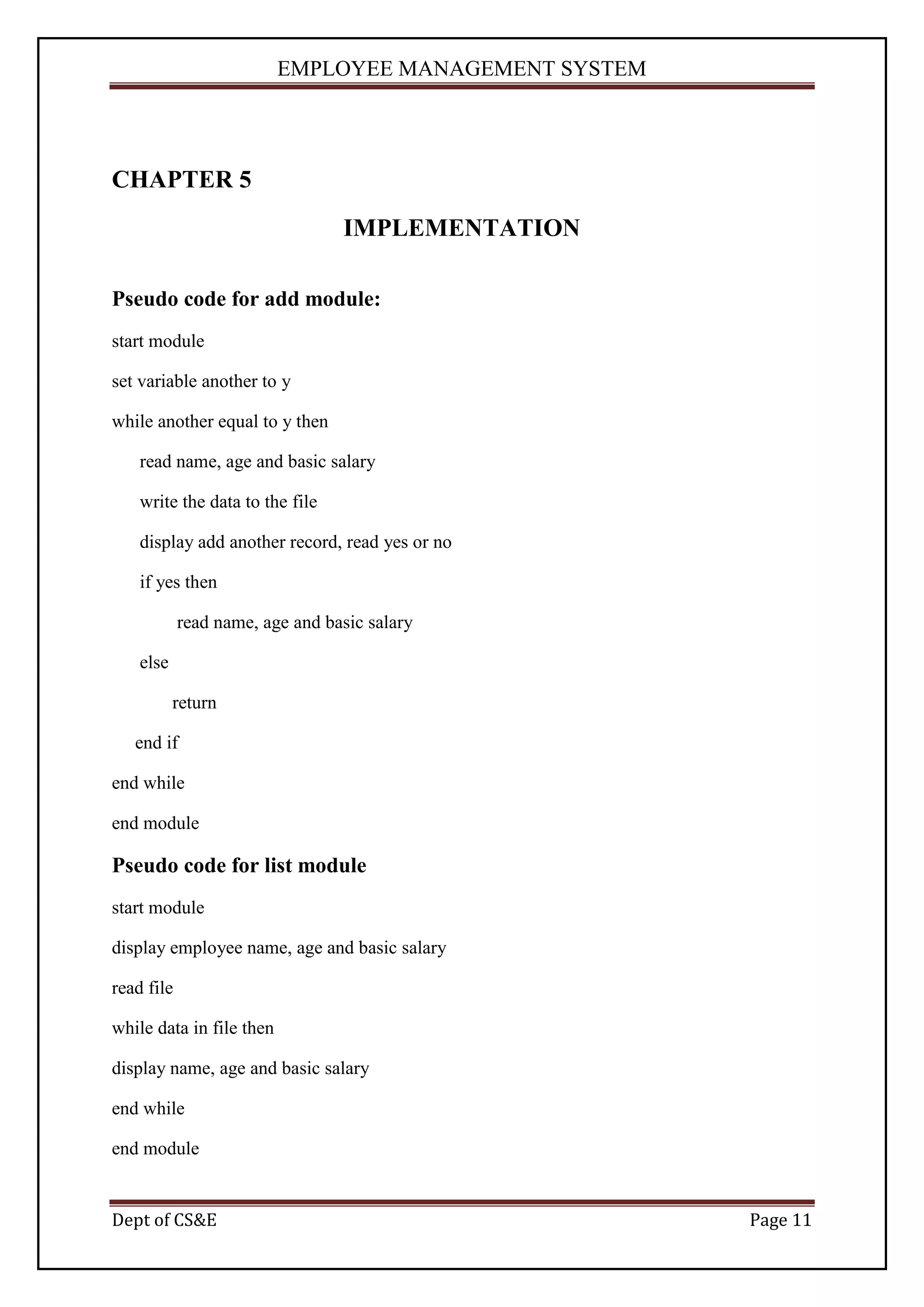 EMPLOYEE MANAGEMENT SYSTEM




CHAPTER 5
                                 IMPLEMENTATION

Pseudo code for add module:
start module

set variable another to y

while another equal to y then

    read name, age and basic salary

    write the data to the file

    display add another record, read yes or no

    if yes then

            read name, age and basic salary

    else

           return

   end if

end while

end module

Pseudo code for list module
start module

display employee name, age and basic salary

read file

while data in file then

display name, age and basic salary

end while

end module


Dept of CS&E                                           Page 11
 
