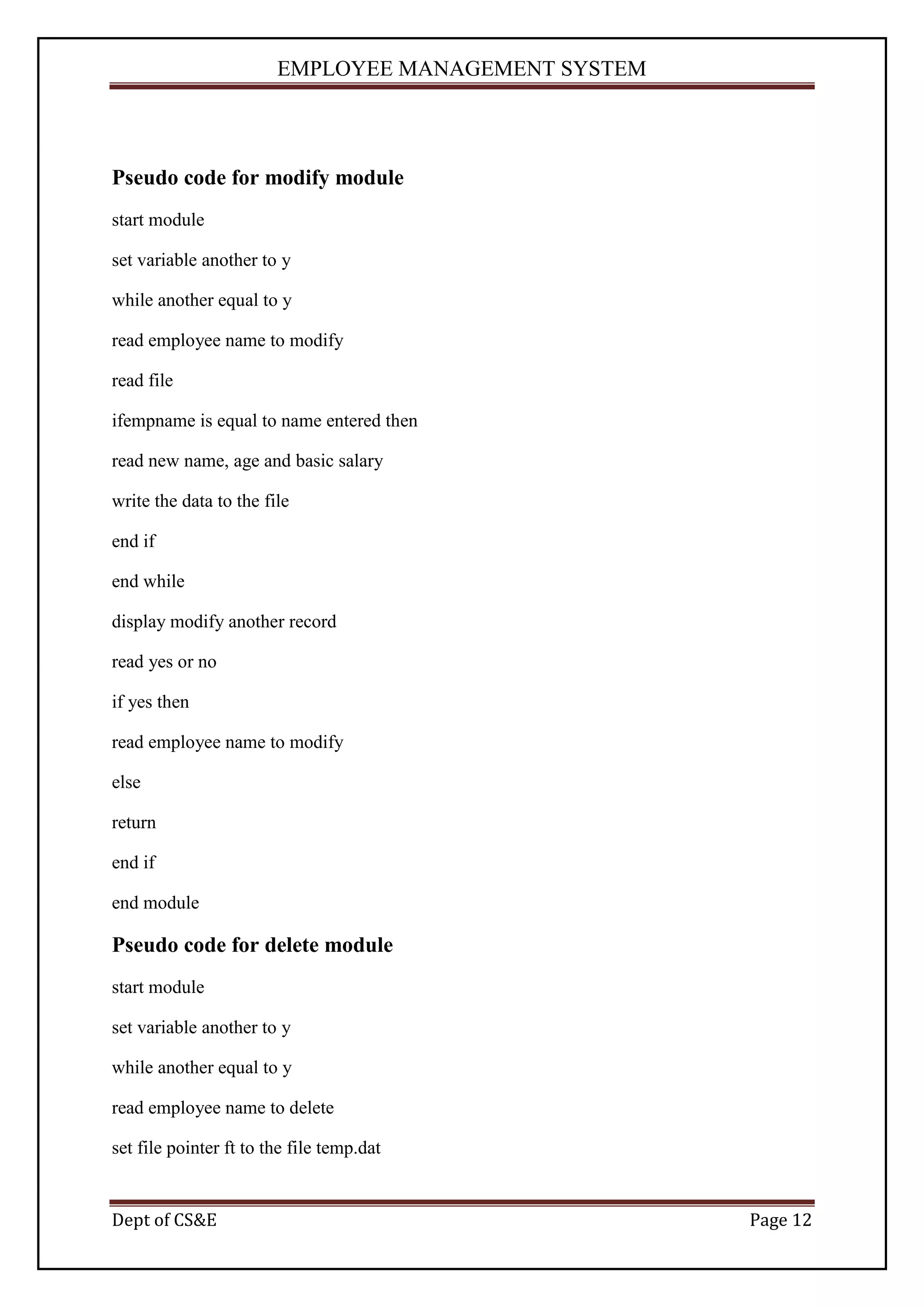 EMPLOYEE MANAGEMENT SYSTEM



Pseudo code for modify module
start module

set variable another to y

while another equal to y

read employee name to modify

read file

ifempname is equal to name entered then

read new name, age and basic salary

write the data to the file

end if

end while

display modify another record

read yes or no

if yes then

read employee name to modify

else

return

end if

end module

Pseudo code for delete module
start module

set variable another to y

while another equal to y

read employee name to delete

set file pointer ft to the file temp.dat


Dept of CS&E                                         Page 12
 