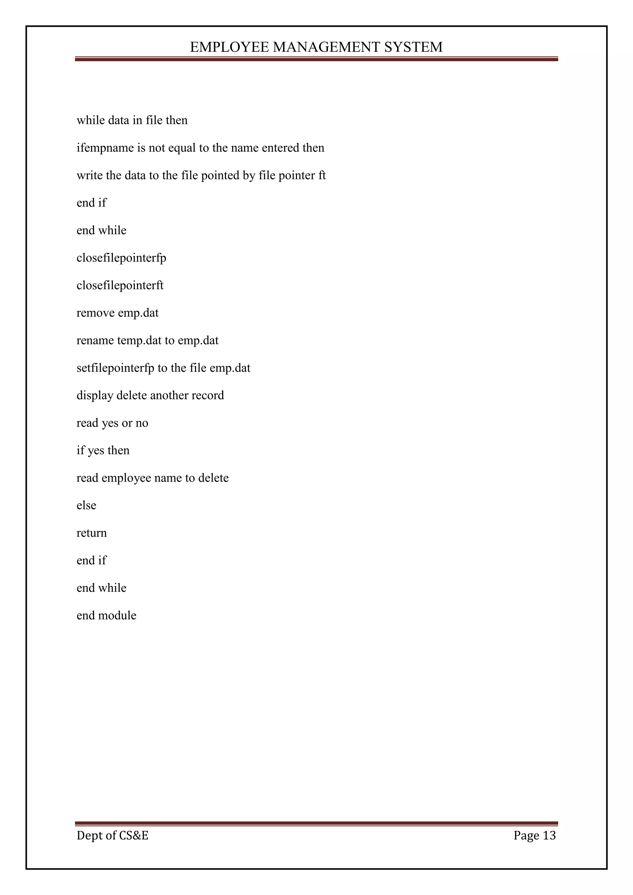 EMPLOYEE MANAGEMENT SYSTEM



while data in file then

ifempname is not equal to the name entered then

write the data to the file pointed by file pointer ft

end if

end while

closefilepointerfp

closefilepointerft

remove emp.dat

rename temp.dat to emp.dat

setfilepointerfp to the file emp.dat

display delete another record

read yes or no

if yes then

read employee name to delete

else

return

end if

end while

end module




Dept of CS&E                                            Page 13
 