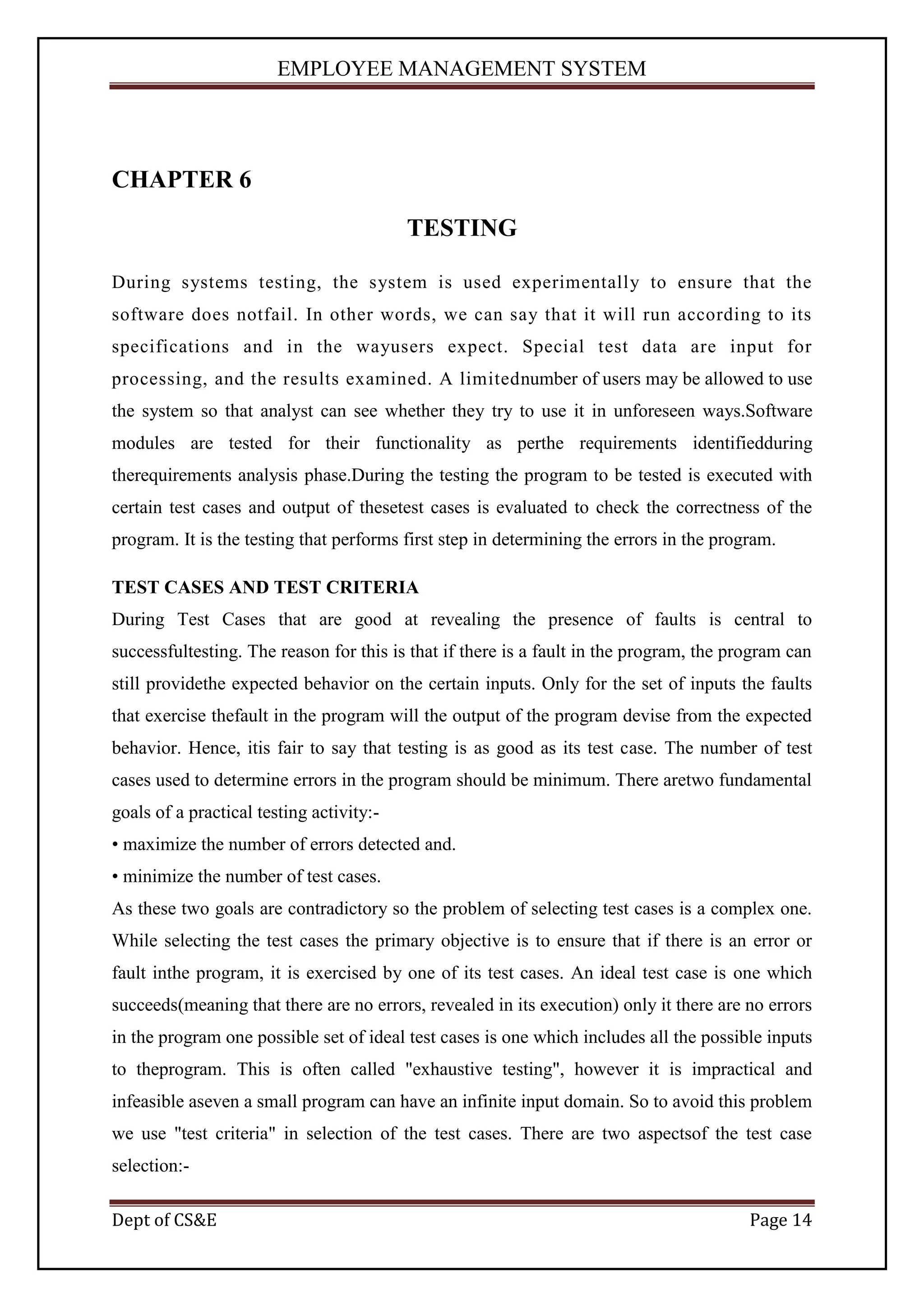 EMPLOYEE MANAGEMENT SYSTEM




CHAPTER 6
                                          TESTING

During systems testing, the system is used experimentally to ensure that the
software does notfail. In other words, we can say that it will run according to its
specifications and in the wayusers expect. Special test data are input for
processing, and the results examined. A limitednumber of users may be allowed to use
the system so that analyst can see whether they try to use it in unforeseen ways.Software
modules are tested for their functionality as perthe requirements identifiedduring
therequirements analysis phase.During the testing the program to be tested is executed with
certain test cases and output of thesetest cases is evaluated to check the correctness of the
program. It is the testing that performs first step in determining the errors in the program.

TEST CASES AND TEST CRITERIA
During Test Cases that are good at revealing the presence of faults is central to
successfultesting. The reason for this is that if there is a fault in the program, the program can
still providethe expected behavior on the certain inputs. Only for the set of inputs the faults
that exercise thefault in the program will the output of the program devise from the expected
behavior. Hence, itis fair to say that testing is as good as its test case. The number of test
cases used to determine errors in the program should be minimum. There aretwo fundamental
goals of a practical testing activity:-
• maximize the number of errors detected and.
• minimize the number of test cases.
As these two goals are contradictory so the problem of selecting test cases is a complex one.
While selecting the test cases the primary objective is to ensure that if there is an error or
fault inthe program, it is exercised by one of its test cases. An ideal test case is one which
succeeds(meaning that there are no errors, revealed in its execution) only it there are no errors
in the program one possible set of ideal test cases is one which includes all the possible inputs
to theprogram. This is often called "exhaustive testing", however it is impractical and
infeasible aseven a small program can have an infinite input domain. So to avoid this problem
we use "test criteria" in selection of the test cases. There are two aspectsof the test case
selection:-

Dept of CS&E                                                                             Page 14
 