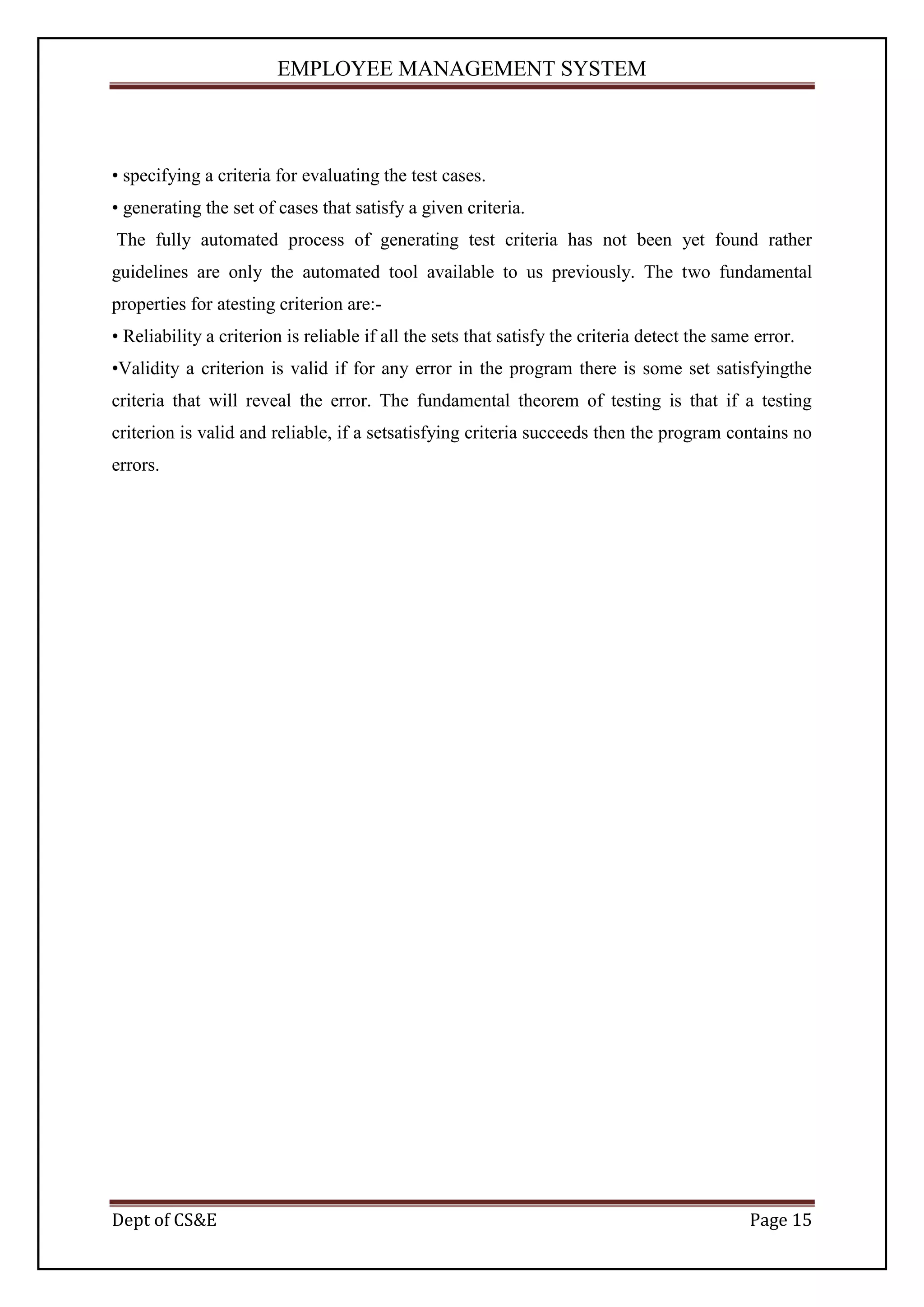 EMPLOYEE MANAGEMENT SYSTEM



• specifying a criteria for evaluating the test cases.
• generating the set of cases that satisfy a given criteria.
The fully automated process of generating test criteria has not been yet found rather
guidelines are only the automated tool available to us previously. The two fundamental
properties for atesting criterion are:-
• Reliability a criterion is reliable if all the sets that satisfy the criteria detect the same error.
•Validity a criterion is valid if for any error in the program there is some set satisfyingthe
criteria that will reveal the error. The fundamental theorem of testing is that if a testing
criterion is valid and reliable, if a setsatisfying criteria succeeds then the program contains no
errors.




Dept of CS&E                                                                                   Page 15
 