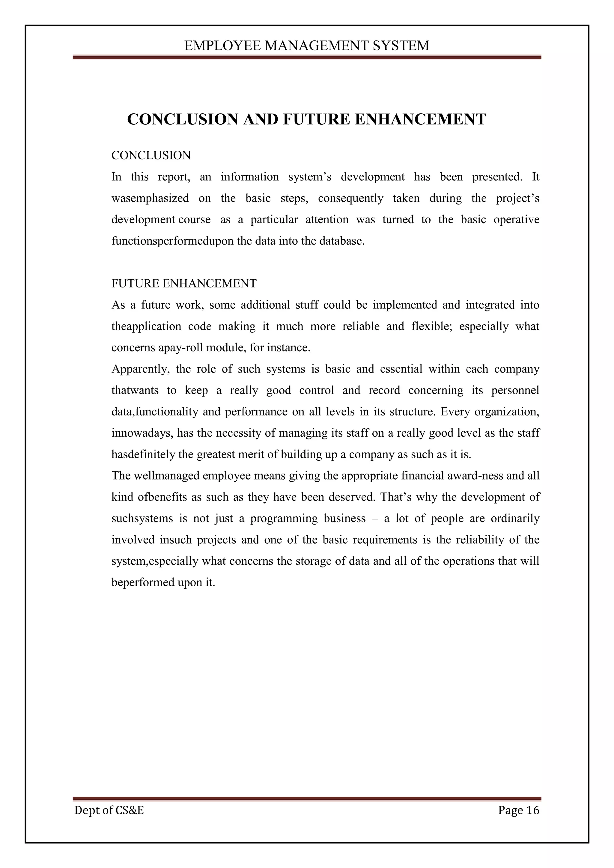 EMPLOYEE MANAGEMENT SYSTEM




         CONCLUSION AND FUTURE ENHANCEMENT

      CONCLUSION
      In this report, an information system’s development has been presented. It
      wasemphasized on the basic steps, consequently taken during the project’s
      development course as a particular attention was turned to the basic operative
      functionsperformedupon the data into the database.


      FUTURE ENHANCEMENT
      As a future work, some additional stuff could be implemented and integrated into
      theapplication code making it much more reliable and flexible; especially what
      concerns apay-roll module, for instance.
      Apparently, the role of such systems is basic and essential within each company
      thatwants to keep a really good control and record concerning its personnel
      data,functionality and performance on all levels in its structure. Every organization,
      innowadays, has the necessity of managing its staff on a really good level as the staff
      hasdefinitely the greatest merit of building up a company as such as it is.
      The wellmanaged employee means giving the appropriate financial award-ness and all
      kind ofbenefits as such as they have been deserved. That’s why the development of
      suchsystems is not just a programming business – a lot of people are ordinarily
      involved insuch projects and one of the basic requirements is the reliability of the
      system,especially what concerns the storage of data and all of the operations that will
      beperformed upon it.




Dept of CS&E                                                                        Page 16
 