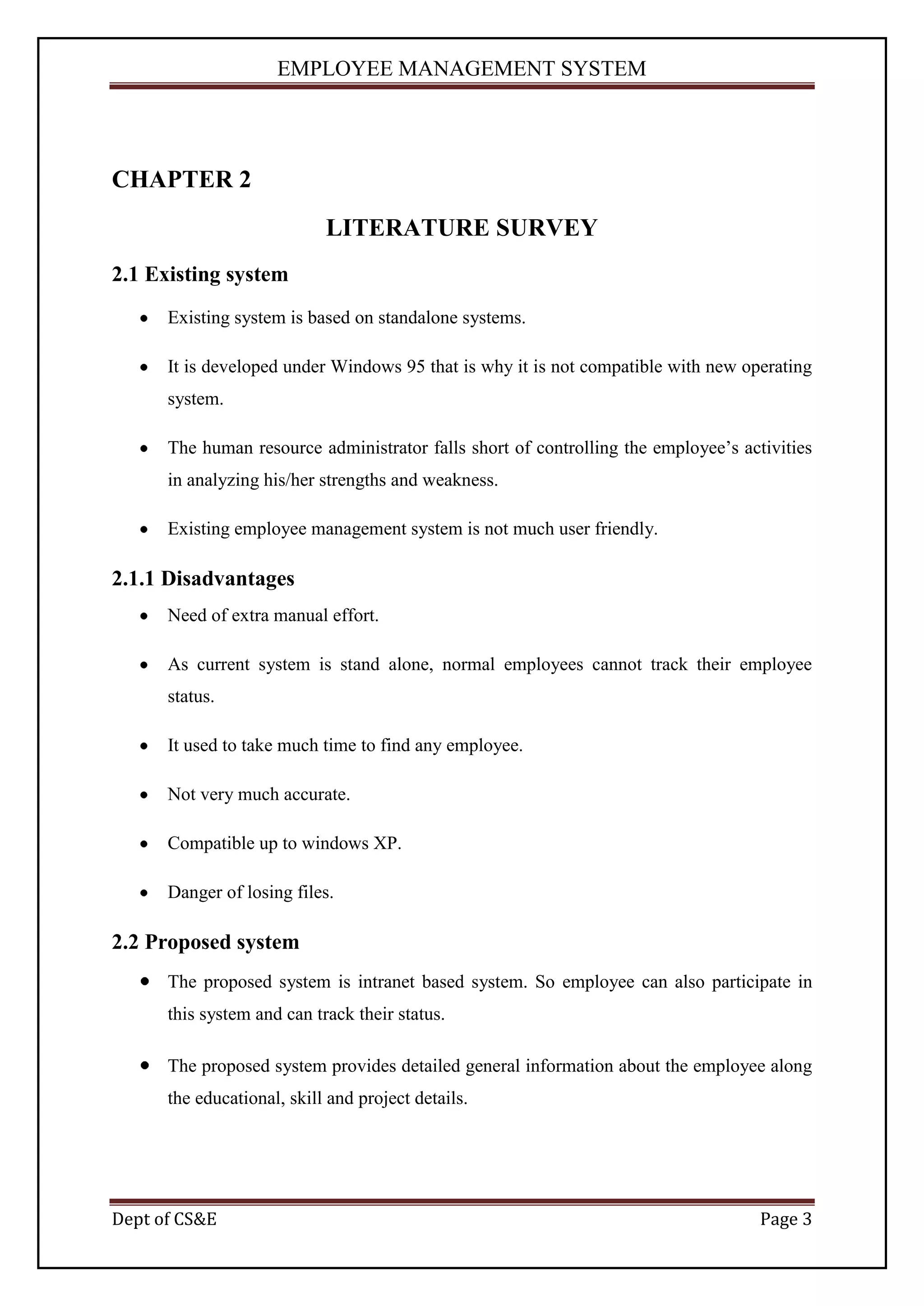 EMPLOYEE MANAGEMENT SYSTEM




CHAPTER 2
                            LITERATURE SURVEY
2.1 Existing system
      Existing system is based on standalone systems.

      It is developed under Windows 95 that is why it is not compatible with new operating
      system.

      The human resource administrator falls short of controlling the employee’s activities
      in analyzing his/her strengths and weakness.

      Existing employee management system is not much user friendly.

2.1.1 Disadvantages
      Need of extra manual effort.

      As current system is stand alone, normal employees cannot track their employee
      status.

      It used to take much time to find any employee.

      Not very much accurate.

      Compatible up to windows XP.

      Danger of losing files.

2.2 Proposed system
      The proposed system is intranet based system. So employee can also participate in
      this system and can track their status.

      The proposed system provides detailed general information about the employee along
      the educational, skill and project details.




Dept of CS&E                                                                        Page 3
 