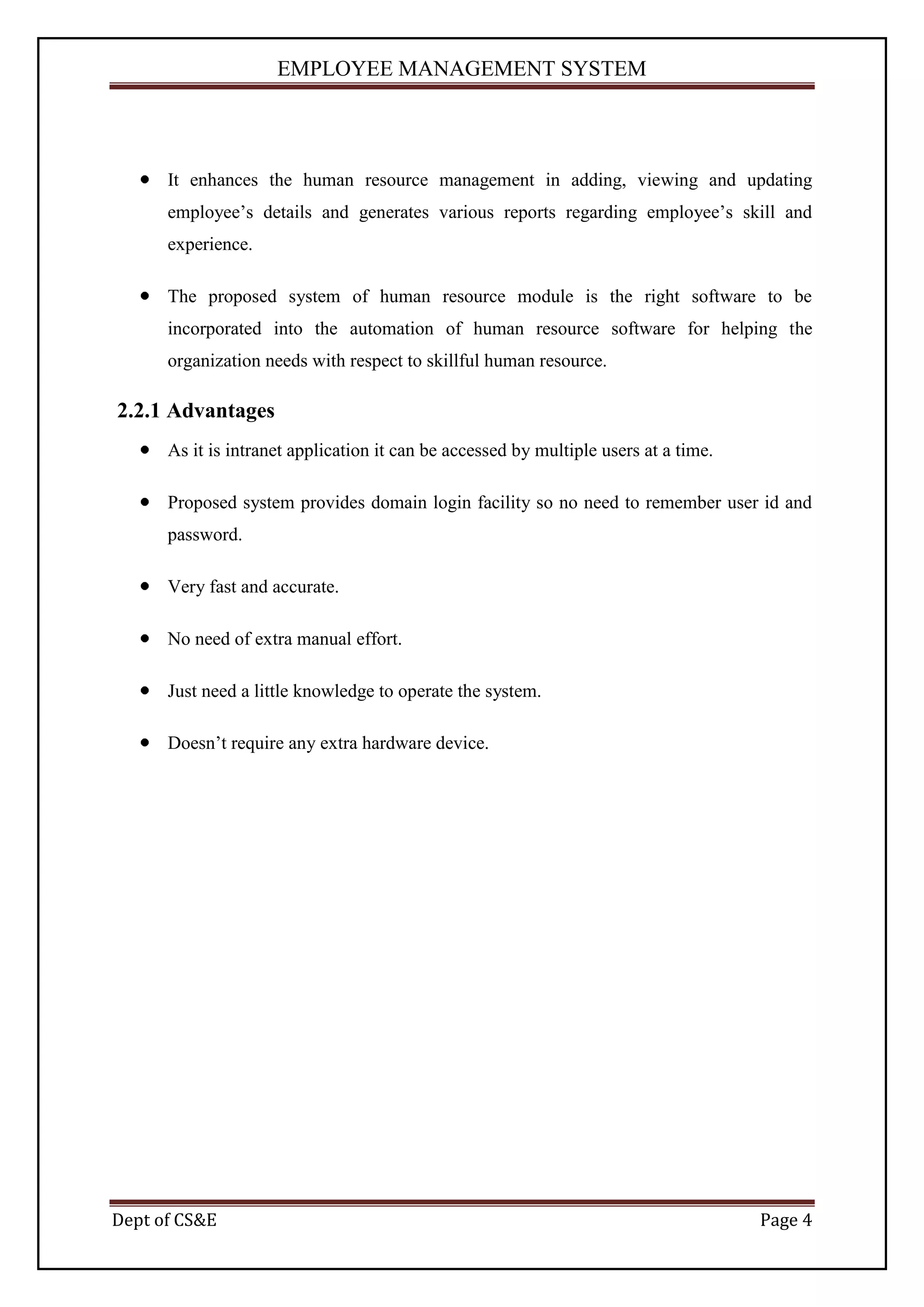EMPLOYEE MANAGEMENT SYSTEM




      It enhances the human resource management in adding, viewing and updating
      employee’s details and generates various reports regarding employee’s skill and
      experience.

      The proposed system of human resource module is the right software to be
      incorporated into the automation of human resource software for helping the
      organization needs with respect to skillful human resource.

2.2.1 Advantages
      As it is intranet application it can be accessed by multiple users at a time.

      Proposed system provides domain login facility so no need to remember user id and
      password.

      Very fast and accurate.

      No need of extra manual effort.

      Just need a little knowledge to operate the system.

      Doesn’t require any extra hardware device.




Dept of CS&E                                                                          Page 4
 