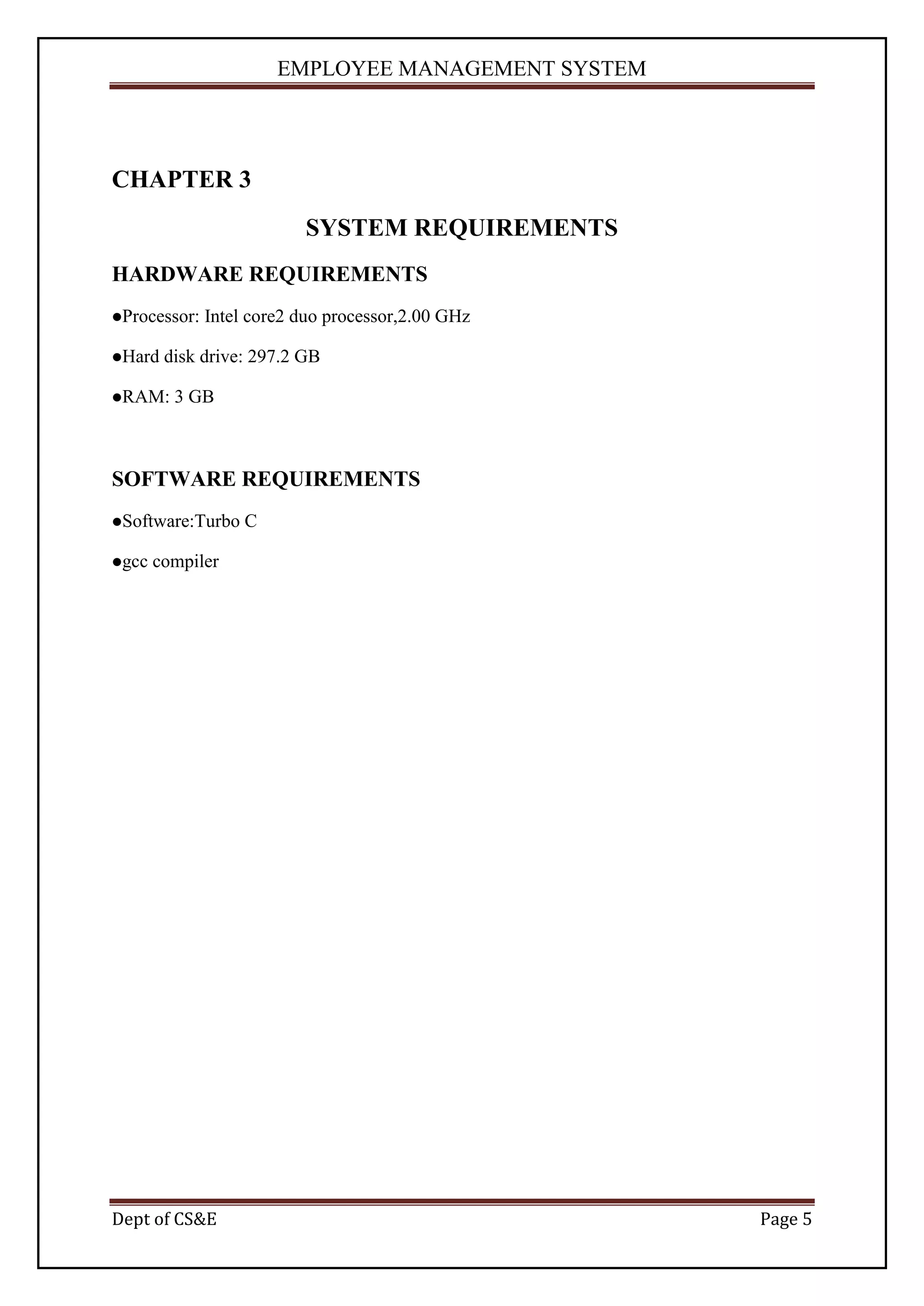 EMPLOYEE MANAGEMENT SYSTEM




CHAPTER 3
                          SYSTEM REQUIREMENTS
HARDWARE REQUIREMENTS
Processor:   Intel core2 duo processor,2.00 GHz

Hard   disk drive: 297.2 GB

RAM:    3 GB



SOFTWARE REQUIREMENTS
Software:Turbo    C

gcc   compiler




Dept of CS&E                                        Page 5
 