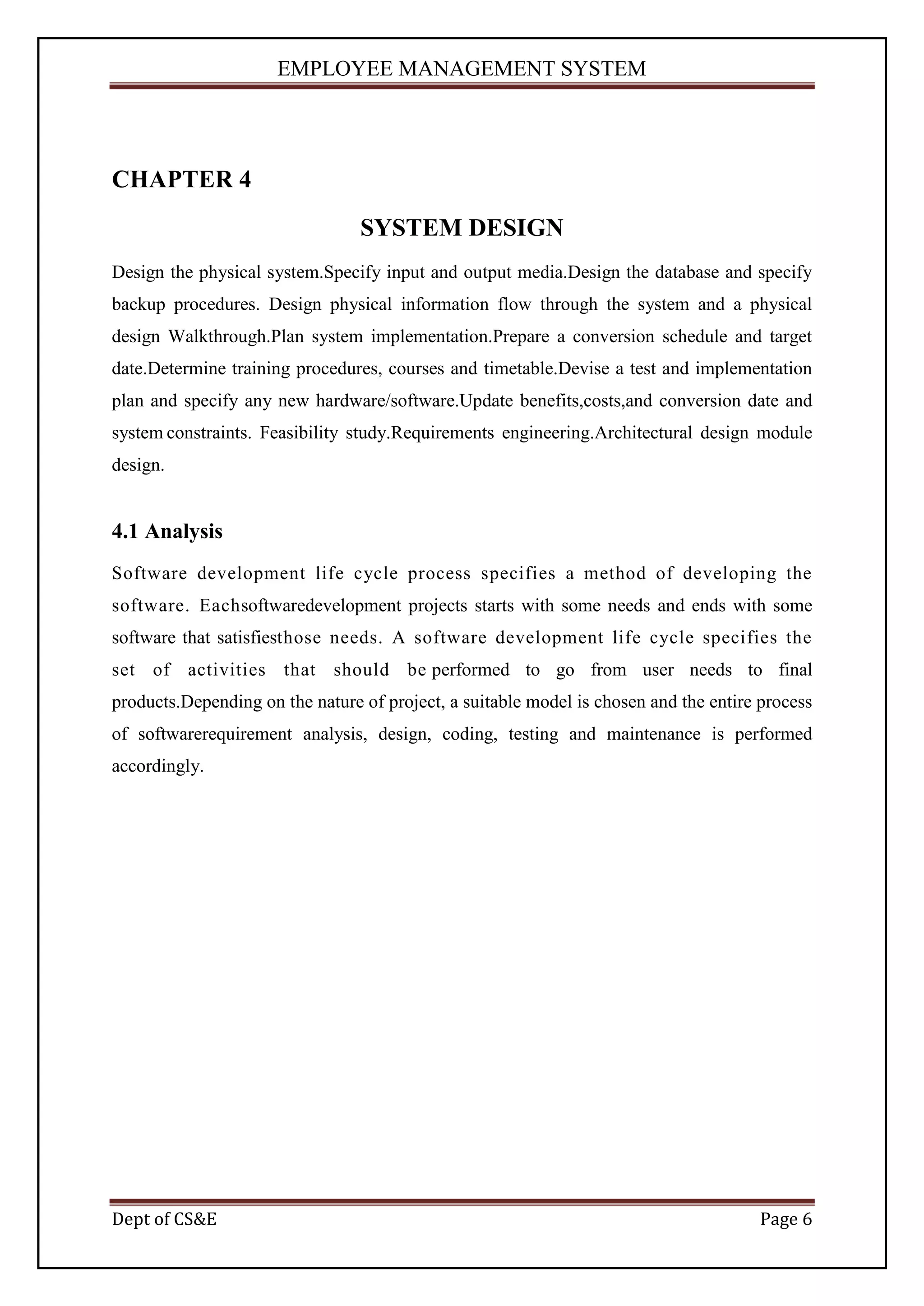 EMPLOYEE MANAGEMENT SYSTEM




CHAPTER 4
                                 SYSTEM DESIGN
Design the physical system.Specify input and output media.Design the database and specify
backup procedures. Design physical information flow through the system and a physical
design Walkthrough.Plan system implementation.Prepare a conversion schedule and target
date.Determine training procedures, courses and timetable.Devise a test and implementation
plan and specify any new hardware/software.Update benefits,costs,and conversion date and
system constraints. Feasibility study.Requirements engineering.Architectural design module
design.


4.1 Analysis
Software development life cycle process specifies a method of developing the
software. Eachsoftwaredevelopment projects starts with some needs and ends with some
software that satisfiesthose needs. A software development life cycle specifies the
set of activities that should be performed to go from user needs to final
products.Depending on the nature of project, a suitable model is chosen and the entire process
of softwarerequirement analysis, design, coding, testing and maintenance is performed
accordingly.




Dept of CS&E                                                                           Page 6
 