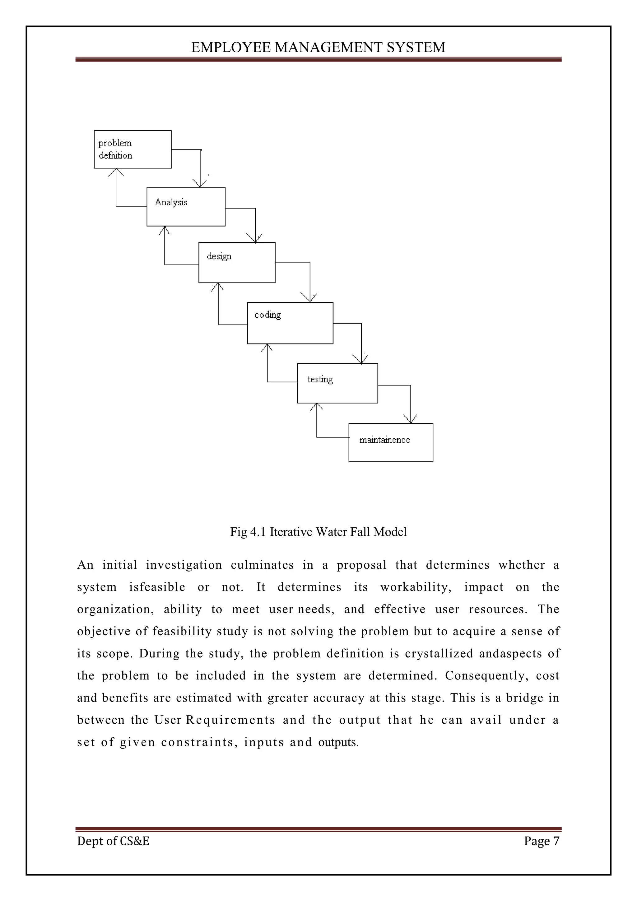 EMPLOYEE MANAGEMENT SYSTEM




                                     Fig 4.1 Iterative Water Fall Model

An initial investigation culminates in a proposal that determines whether a
system isfeasible or not.                   It determines its workability,         impact on the
organization, ability to meet user needs, and effective user resources. The
objective of feasibility study is not solving the problem but to acquire a sense of
its scope. During the study, the problem definition is crystallized andaspects of
the problem to be included in the system are determined. Consequently, cost
and benefits are estimated with greater accuracy at this stage. This is a bridge in
between the User R e q u i r e m e n t s a n d t h e o u t p u t t h a t h e c a n a v a i l u n d e r a
s e t o f g i v e n c o n s t r a i n t s , i n p u t s a n d outputs.




Dept of CS&E                                                                                    Page 7
 