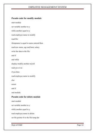 EMPLOYEE MANAGEMENT SYSTEM



Pseudo code for modify module
start module

set variable another to y

while another equal to y

read employee name to modify

read file

ifempname is equal to name entered then

read new name, age and basic salary

write the data to the file

end if

end while

display modify another record

read yes or no

if yes then

read employee name to modify

else

return

end if

end module

Pseudo code for delete module
start module

set variable another to y

while another equal to y

read employee name to delete

set file pointer ft to the file temp.dat


Dept of CS&E                                         Page 12
 