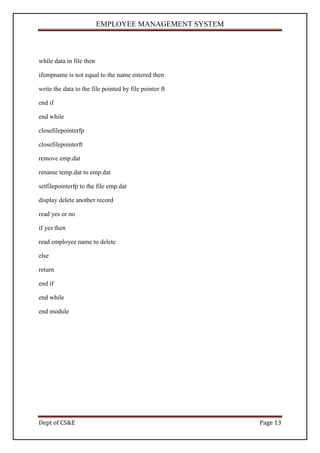 EMPLOYEE MANAGEMENT SYSTEM



while data in file then

ifempname is not equal to the name entered then

write the data to the file pointed by file pointer ft

end if

end while

closefilepointerfp

closefilepointerft

remove emp.dat

rename temp.dat to emp.dat

setfilepointerfp to the file emp.dat

display delete another record

read yes or no

if yes then

read employee name to delete

else

return

end if

end while

end module




Dept of CS&E                                            Page 13
 