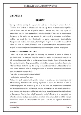EMPLOYEE MANAGEMENT SYSTEM




CHAPTER 6
                                          TESTING

During systems testing, the system is used experimentally to ensure that the
software does notfail. In other words, we can say that it will run according to its
specifications and in the wayusers expect. Special test data are input for
processing, and the results examined. A limitednumber of users may be allowed to use
the system so that analyst can see whether they try to use it in unforeseen ways.Software
modules are tested for their functionality as perthe requirements identifiedduring
therequirements analysis phase.During the testing the program to be tested is executed with
certain test cases and output of thesetest cases is evaluated to check the correctness of the
program. It is the testing that performs first step in determining the errors in the program.

TEST CASES AND TEST CRITERIA
During Test Cases that are good at revealing the presence of faults is central to
successfultesting. The reason for this is that if there is a fault in the program, the program can
still providethe expected behavior on the certain inputs. Only for the set of inputs the faults
that exercise thefault in the program will the output of the program devise from the expected
behavior. Hence, itis fair to say that testing is as good as its test case. The number of test
cases used to determine errors in the program should be minimum. There aretwo fundamental
goals of a practical testing activity:-
• maximize the number of errors detected and.
• minimize the number of test cases.
As these two goals are contradictory so the problem of selecting test cases is a complex one.
While selecting the test cases the primary objective is to ensure that if there is an error or
fault inthe program, it is exercised by one of its test cases. An ideal test case is one which
succeeds(meaning that there are no errors, revealed in its execution) only it there are no errors
in the program one possible set of ideal test cases is one which includes all the possible inputs
to theprogram. This is often called "exhaustive testing", however it is impractical and
infeasible aseven a small program can have an infinite input domain. So to avoid this problem
we use "test criteria" in selection of the test cases. There are two aspectsof the test case
selection:-

Dept of CS&E                                                                             Page 14
 