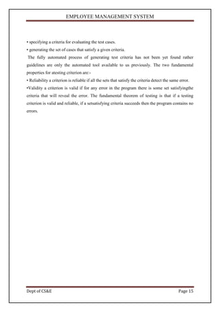EMPLOYEE MANAGEMENT SYSTEM



• specifying a criteria for evaluating the test cases.
• generating the set of cases that satisfy a given criteria.
The fully automated process of generating test criteria has not been yet found rather
guidelines are only the automated tool available to us previously. The two fundamental
properties for atesting criterion are:-
• Reliability a criterion is reliable if all the sets that satisfy the criteria detect the same error.
•Validity a criterion is valid if for any error in the program there is some set satisfyingthe
criteria that will reveal the error. The fundamental theorem of testing is that if a testing
criterion is valid and reliable, if a setsatisfying criteria succeeds then the program contains no
errors.




Dept of CS&E                                                                                   Page 15
 
