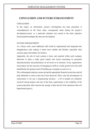 EMPLOYEE MANAGEMENT SYSTEM




         CONCLUSION AND FUTURE ENHANCEMENT

      CONCLUSION
      In this report, an information system’s development has been presented. It
      wasemphasized on the basic steps, consequently taken during the project’s
      development course as a particular attention was turned to the basic operative
      functionsperformedupon the data into the database.


      FUTURE ENHANCEMENT
      As a future work, some additional stuff could be implemented and integrated into
      theapplication code making it much more reliable and flexible; especially what
      concerns apay-roll module, for instance.
      Apparently, the role of such systems is basic and essential within each company
      thatwants to keep a really good control and record concerning its personnel
      data,functionality and performance on all levels in its structure. Every organization,
      innowadays, has the necessity of managing its staff on a really good level as the staff
      hasdefinitely the greatest merit of building up a company as such as it is.
      The wellmanaged employee means giving the appropriate financial award-ness and all
      kind ofbenefits as such as they have been deserved. That’s why the development of
      suchsystems is not just a programming business – a lot of people are ordinarily
      involved insuch projects and one of the basic requirements is the reliability of the
      system,especially what concerns the storage of data and all of the operations that will
      beperformed upon it.




Dept of CS&E                                                                        Page 16
 