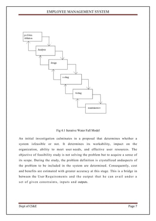 EMPLOYEE MANAGEMENT SYSTEM




                                     Fig 4.1 Iterative Water Fall Model

An initial investigation culminates in a proposal that determines whether a
system isfeasible or not.                   It determines its workability,         impact on the
organization, ability to meet user needs, and effective user resources. The
objective of feasibility study is not solving the problem but to acquire a sense of
its scope. During the study, the problem definition is crystallized andaspects of
the problem to be included in the system are determined. Consequently, cost
and benefits are estimated with greater accuracy at this stage. This is a bridge in
between the User R e q u i r e m e n t s a n d t h e o u t p u t t h a t h e c a n a v a i l u n d e r a
s e t o f g i v e n c o n s t r a i n t s , i n p u t s a n d outputs.




Dept of CS&E                                                                                    Page 7
 