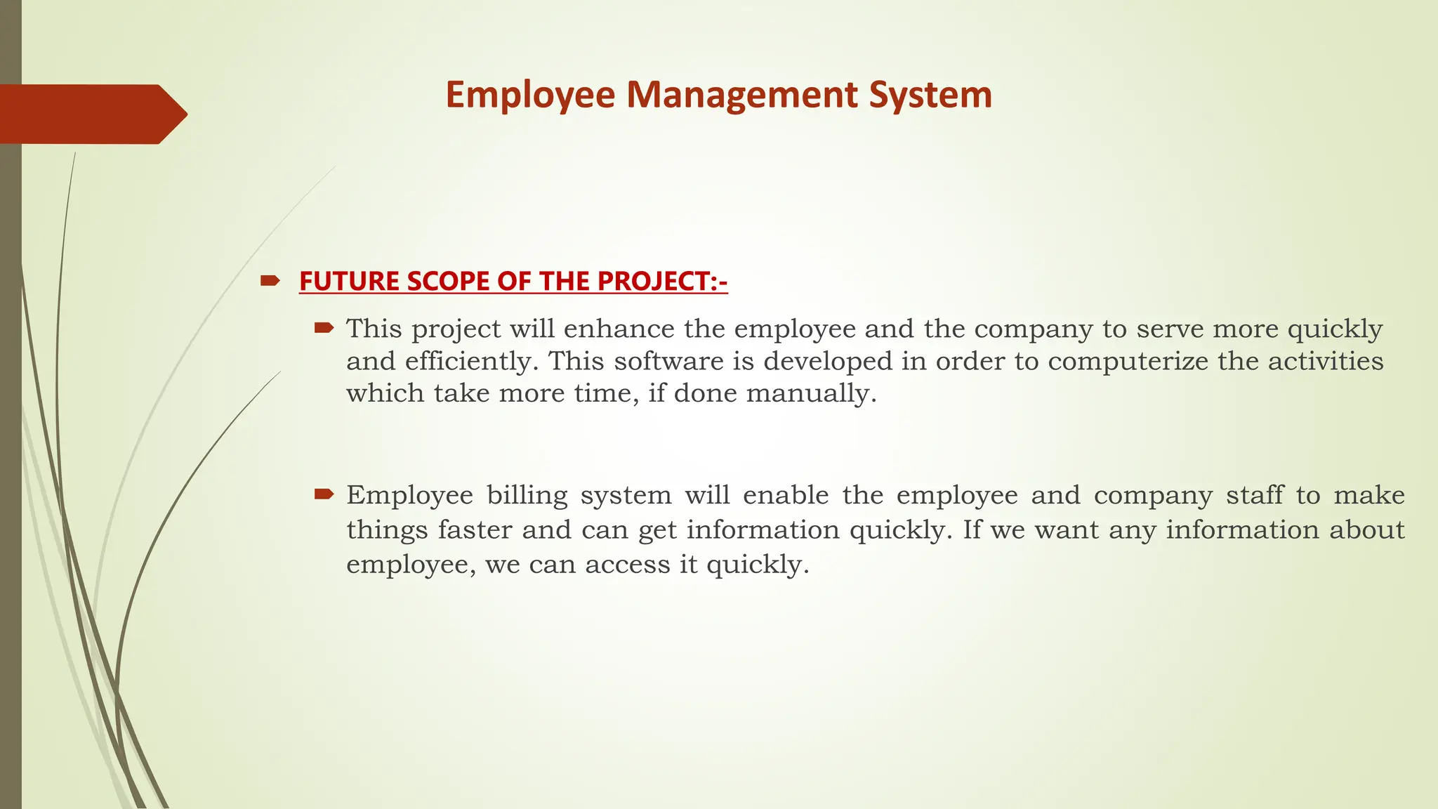 Employee Management System
 FUTURE SCOPE OF THE PROJECT:-
 This project will enhance the employee and the company to serve more quickly
and efficiently. This software is developed in order to computerize the activities
which take more time, if done manually.
 Employee billing system will enable the employee and company staff to make
things faster and can get information quickly. If we want any information about
employee, we can access it quickly.
 