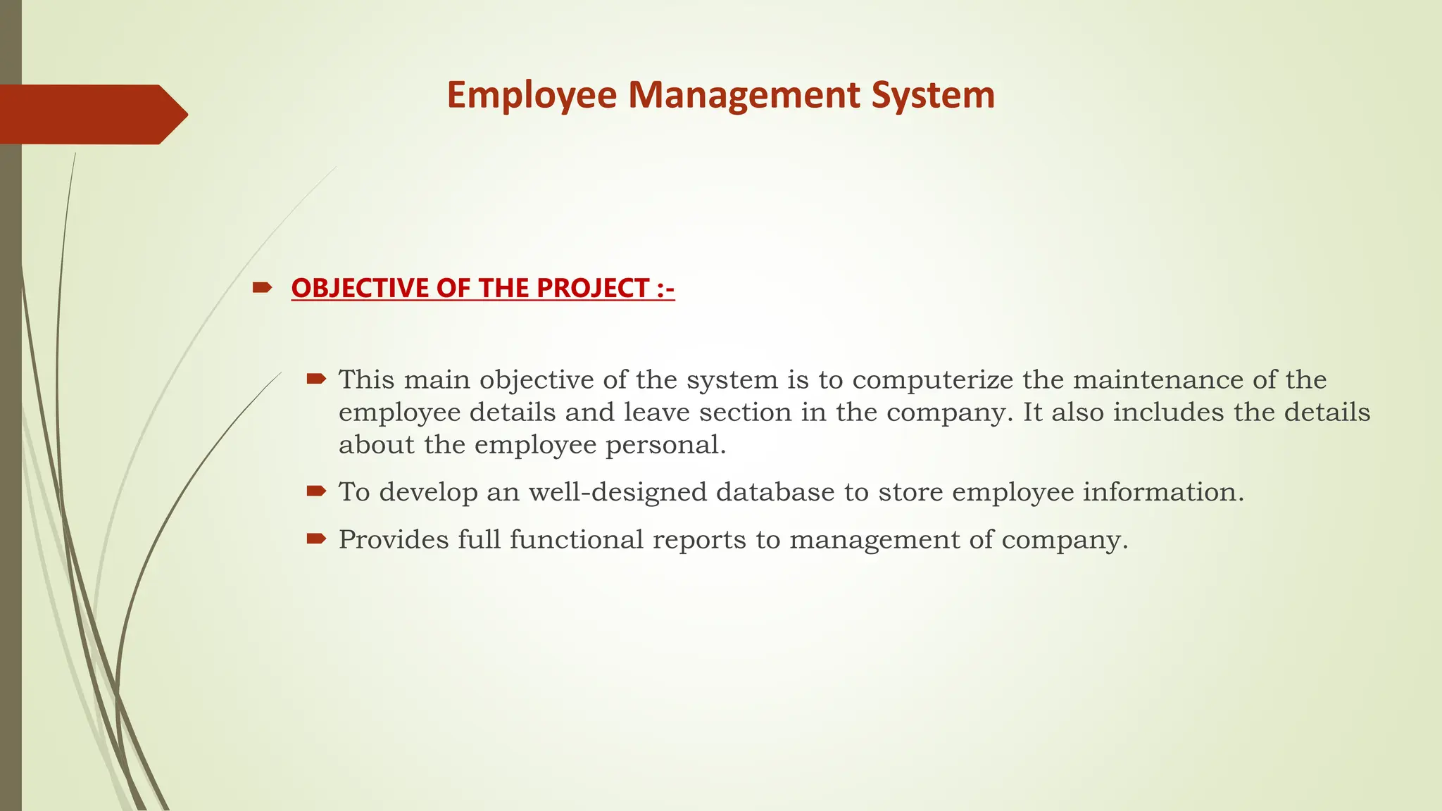 Employee Management System
 OBJECTIVE OF THE PROJECT :-
 This main objective of the system is to computerize the maintenance of the
employee details and leave section in the company. It also includes the details
about the employee personal.
 To develop an well-designed database to store employee information.
 Provides full functional reports to management of company.
 