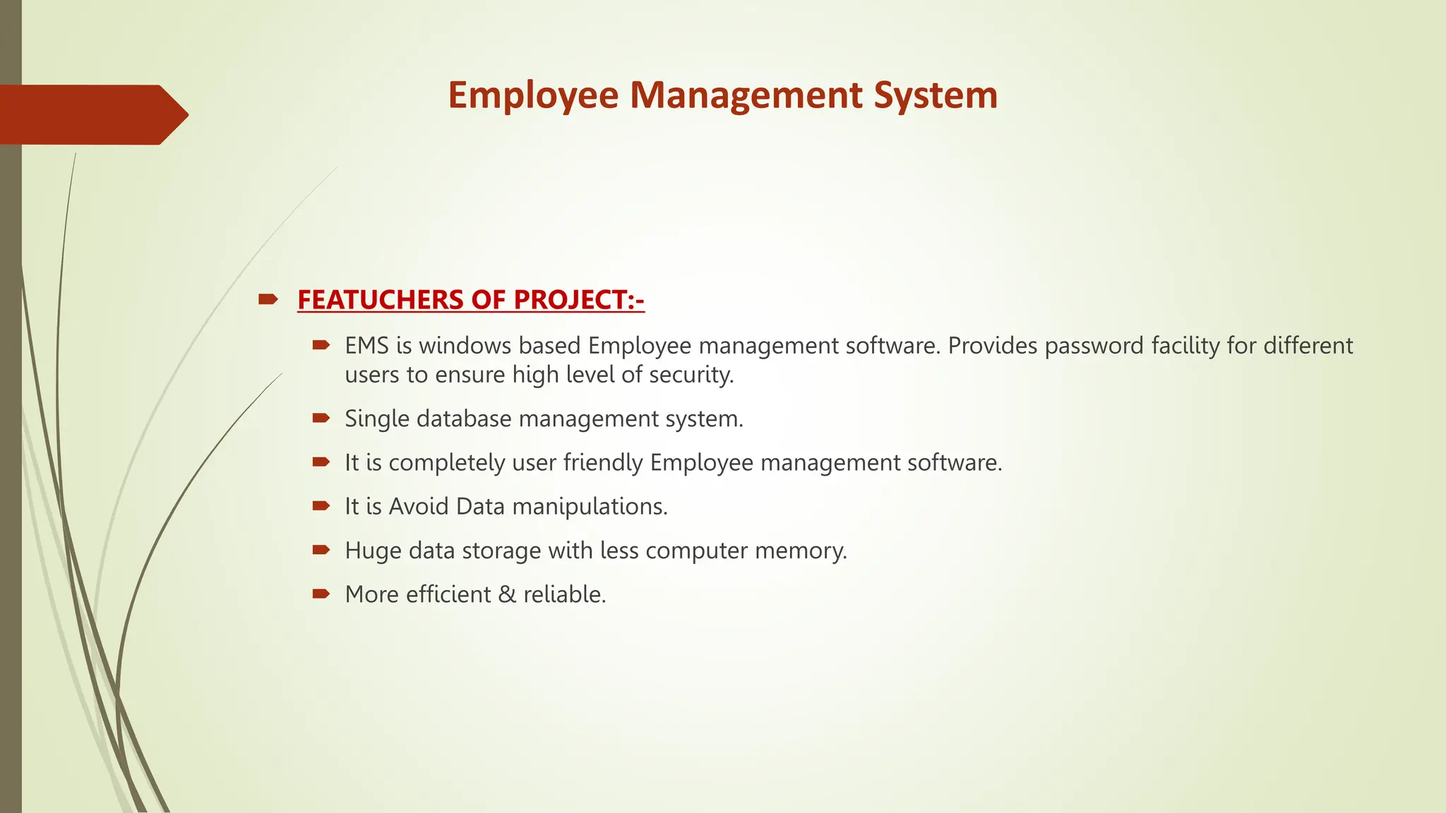 Employee Management System
 FEATUCHERS OF PROJECT:-
 EMS is windows based Employee management software. Provides password facility for different
users to ensure high level of security.
 Single database management system.
 It is completely user friendly Employee management software.
 It is Avoid Data manipulations.
 Huge data storage with less computer memory.
 More efficient & reliable.
 