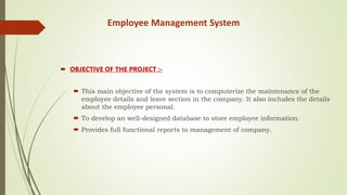 Employee Management System
 OBJECTIVE OF THE PROJECT :-
 This main objective of the system is to computerize the maintenance of the
employee details and leave section in the company. It also includes the details
about the employee personal.
 To develop an well-designed database to store employee information.
 Provides full functional reports to management of company.
 
