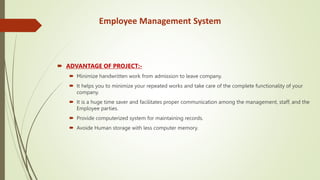 Employee Management System
 ADVANTAGE OF PROJECT:-
 Minimize handwritten work from admission to leave company.
 It helps you to minimize your repeated works and take care of the complete functionality of your
company.
 It is a huge time saver and facilitates proper communication among the management, staff, and the
Employee parties.
 Provide computerized system for maintaining records.
 Avoide Human storage with less computer memory.
 