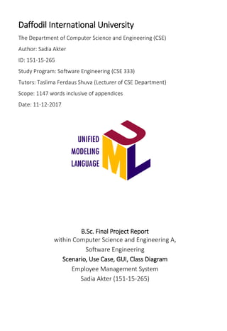 Daffodil International University
The Department of Computer Science and Engineering (CSE)
Author: Sadia Akter
ID: 151-15-265
Study Program: Software Engineering (CSE 333)
Tutors: Taslima Ferdaus Shuva (Lecturer of CSE Department)
Scope: 1147 words inclusive of appendices
Date: 11-12-2017
B.Sc. Final Project Report
within Computer Science and Engineering A,
Software Engineering
Scenario, Use Case, GUI, Class Diagram
Employee Management System
Sadia Akter (151-15-265)
 