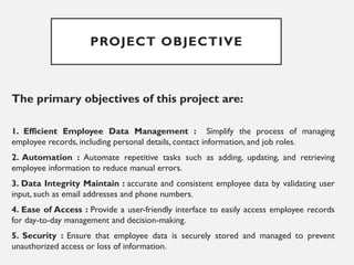 PROJECT OBJECTIVE
The primary objectives of this project are:
1. Efficient Employee Data Management : Simplify the process of managing
employee records, including personal details, contact information, and job roles.
2. Automation : Automate repetitive tasks such as adding, updating, and retrieving
employee information to reduce manual errors.
3. Data Integrity Maintain : accurate and consistent employee data by validating user
input, such as email addresses and phone numbers.
4. Ease of Access : Provide a user-friendly interface to easily access employee records
for day-to-day management and decision-making.
5. Security : Ensure that employee data is securely stored and managed to prevent
unauthorized access or loss of information.
 