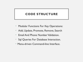 CODE STRUCTURE
• Modular Functions For Key Operations:
• Add, Update, Promote, Remove, Search
• Email And Phone NumberValidation.
• Sql Queries For Database Interaction.
• Menu-driven Command-line Interface.
 