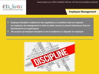 www.hrspot.co.in | ISO Certified | Winner of 8 Service Excellence Awards
Employee Management
 Employee discipline is defined as the regulations or conditions that are imposed
on employees by management in order to either correct or prevent behaviours that are
detrimental to an organization
 The purpose of employee discipline is not to embarrass or degrade an employee
 